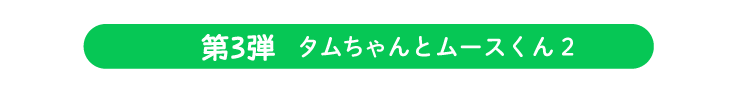 第三弾 タムちゃんとムースくん２